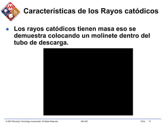 © 2007 Microchip Technology Incorporated. All Rights Reserved. 306 ASC Slide 70
Características de los Rayos catódicos
 Los rayos catódicos tienen masa eso se
demuestra colocando un molinete dentro del
tubo de descarga.
 