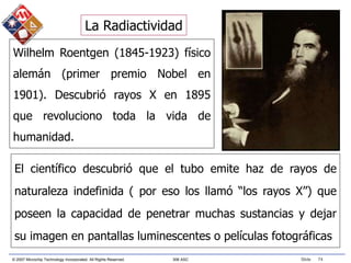© 2007 Microchip Technology Incorporated. All Rights Reserved. 306 ASC Slide 74
Wilhelm Roentgen (1845-1923) físico
alemán (primer premio Nobel en
1901). Descubrió rayos X en 1895
que revoluciono toda la vida de
humanidad.
El científico descubrió que el tubo emite haz de rayos de
naturaleza indefinida ( por eso los llamó “los rayos X”) que
poseen la capacidad de penetrar muchas sustancias y dejar
su imagen en pantallas luminescentes o películas fotográficas
La Radiactividad
 