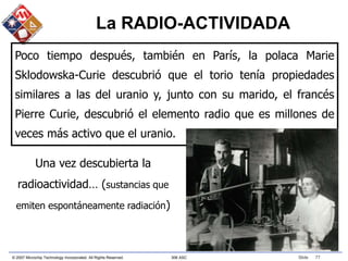 © 2007 Microchip Technology Incorporated. All Rights Reserved. 306 ASC Slide 77
Una vez descubierta la
radioactividad… (sustancias que
emiten espontáneamente radiación)
Poco tiempo después, también en París, la polaca Marie
Sklodowska-Curie descubrió que el torio tenía propiedades
similares a las del uranio y, junto con su marido, el francés
Pierre Curie, descubrió el elemento radio que es millones de
veces más activo que el uranio.
La RADIO-ACTIVIDADA
 