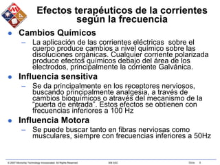 © 2007 Microchip Technology Incorporated. All Rights Reserved. 306 ASC Slide 8
Efectos terapéuticos de la corrientes
según la frecuencia
 Cambios Químicos
– La aplicación de las corrientes eléctricas sobre el
cuerpo produce cambios a nivel químico sobre las
disoluciones orgánicas. Cualquier corriente polarizada
produce efectos químicos debajo del área de los
electrodos, principalmente la corriente Galvánica.
 Influencia sensitiva
– Se da principalmente en los receptores nerviosos,
buscando principalmente analgesia, a través de
cambios bioquímicos o através del mecanismo de la
“puerta de entrada”. Estos efectos se obtienen con
frecuencias inferiores a 100 Hz
 Influencia Motora
– Se puede buscar tanto en fibras nerviosas como
musculares, siempre con frecuencias inferiores a 50Hz
 