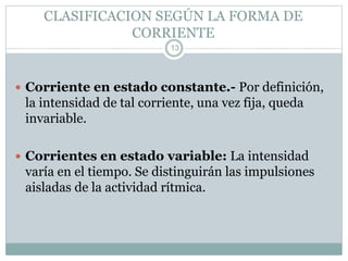CLASIFICACION SEGÚN LA FORMA DE
CORRIENTE
 Corriente en estado constante.- Por definición,
la intensidad de tal corriente, una vez fija, queda
invariable.
 Corrientes en estado variable: La intensidad
varía en el tiempo. Se distinguirán las impulsiones
aisladas de la actividad rítmica.
13
 