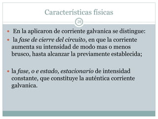 Características físicas
 En la aplicaron de corriente galvanica se distingue:
 la fase de cierre del circuito, en que la corriente
aumenta su intensidad de modo mas o menos
brusco, hasta alcanzar la previamente establecida;
 la fase, o e estado, estacionario de intensidad
constante, que constituye la auténtica corriente
galvanica.
28
 