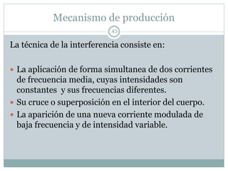 Mecanismo de producción
La técnica de la interferencia consiste en:
 La aplicación de forma simultanea de dos corrientes
de frecuencia media, cuyas intensidades son
constantes y sus frecuencias diferentes.
 Su cruce o superposición en el interior del cuerpo.
 La aparición de una nueva corriente modulada de
baja frecuencia y de intensidad variable.
43
 