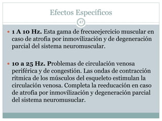 Efectos Específicos
 1 A 10 Hz. Esta gama de frecueejercicio muscular en
caso de atrofia por inmovilización y de degeneración
parcial del sistema neuromuscular.
 10 a 25 Hz. Problemas de circulación venosa
periférica y de congestión. Las ondas de contracción
rítmica de los músculos del esqueleto estimulan la
circulación venosa. Completa la reeducación en caso
de atrofia por inmovilización y degeneración parcial
del sistema neuromusuclar.
47
 