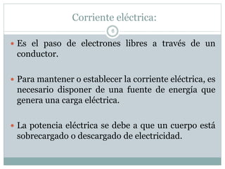 Corriente eléctrica:
 Es el paso de electrones libres a través de un
conductor.
 Para mantener o establecer la corriente eléctrica, es
necesario disponer de una fuente de energía que
genera una carga eléctrica.
 La potencia eléctrica se debe a que un cuerpo está
sobrecargado o descargado de electricidad.
6
 