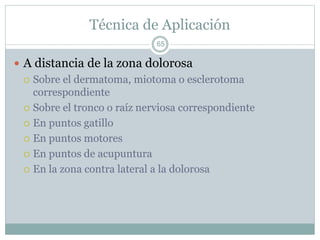 Técnica de Aplicación
 A distancia de la zona dolorosa
 Sobre el dermatoma, miotoma o esclerotoma
correspondiente
 Sobre el tronco o raíz nerviosa correspondiente
 En puntos gatillo
 En puntos motores
 En puntos de acupuntura
 En la zona contra lateral a la dolorosa
65
 