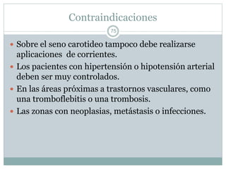 Contraindicaciones
 Sobre el seno carotideo tampoco debe realizarse
aplicaciones de corrientes.
 Los pacientes con hipertensión o hipotensión arterial
deben ser muy controlados.
 En las áreas próximas a trastornos vasculares, como
una tromboflebitis o una trombosis.
 Las zonas con neoplasias, metástasis o infecciones.
75
 