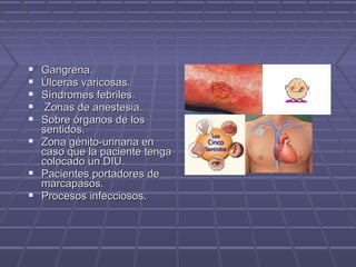  Gangrena.Gangrena.
 Úlceras varicosas.Úlceras varicosas.
 Síndromes febriles.Síndromes febriles.
 Zonas de anestesia.Zonas de anestesia.
 Sobre órganos de losSobre órganos de los
sentidos.sentidos.
 Zona génito-urinaria enZona génito-urinaria en
caso que la paciente tengacaso que la paciente tenga
colocado un DIU.colocado un DIU.
 Pacientes portadores dePacientes portadores de
marcapasos.marcapasos.
 Procesos infecciosos.Procesos infecciosos.
 
