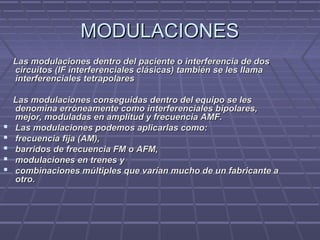 MODULACIONESMODULACIONES
Las modulaciones dentro del paciente o interferencia de dosLas modulaciones dentro del paciente o interferencia de dos
circuitos (IF interferenciales clásicas) también se les llamacircuitos (IF interferenciales clásicas) también se les llama
interferenciales tetrapolaresinterferenciales tetrapolares
Las modulaciones conseguidas dentro del equipo se lesLas modulaciones conseguidas dentro del equipo se les
denomina erróneamente como interferenciales bipolares,denomina erróneamente como interferenciales bipolares,
mejor, moduladas en amplitud y frecuencia AMF.mejor, moduladas en amplitud y frecuencia AMF.
 Las modulaciones podemos aplicarlas como:Las modulaciones podemos aplicarlas como:
 frecuencia fija (AM),frecuencia fija (AM),
 barridos de frecuencia FM o AFM,barridos de frecuencia FM o AFM,
 modulaciones en trenes ymodulaciones en trenes y
 combinaciones múltiples que varían mucho de un fabricante acombinaciones múltiples que varían mucho de un fabricante a
otro.otro.
 