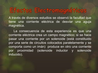 A través de diversos estudios se observó la facultad que
tiene una corriente eléctrica de desviar una aguja
magnética.
La consecuencia de esta experiencia es que una
corriente eléctrica crea un campo magnético; si se hace
pasar una corriente por un solenoide (está constituido
por una serie de circuitos colocados paralelamente y se
comporta como un imán) produce en otro una corriente
por proximidad (solenoide inductor y solenoide
inducido).

 
