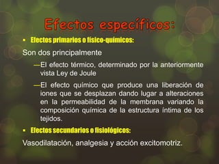  Efectos primarios o físico-químicos:

Son dos principalmente
―El efecto térmico, determinado por la anteriormente
vista Ley de Joule

―El efecto químico que produce una liberación de
iones que se desplazan dando lugar a alteraciones
en la permeabilidad de la membrana variando la
composición química de la estructura íntima de los
tejidos.
 Efectos secundarios o fisiológicos:

Vasodilatación, analgesia y acción excitomotriz.

 