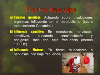 a) Cambios químicos: Actuando sobre disoluciones

orgánicas influyendo en el metabolismo (sobre
todo corriente Galvánica).
b) Influencia

sensitiva:

En receptores nerviosossensitivos,
buscando
concienciación
y
analgesia, más con baja frecuencia (menos
1000Hz).

c) Influencia Motora: En fibras musculares
nerviosas, con baja frecuencia (menos 250Hz).

o

 