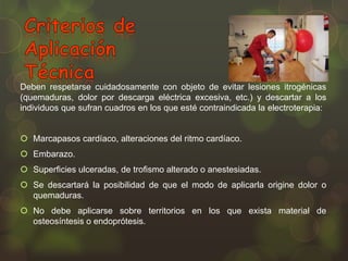 Deben respetarse cuidadosamente con objeto de evitar lesiones itrogénicas
(quemaduras, dolor por descarga eléctrica excesiva, etc.) y descartar a los
individuos que sufran cuadros en los que esté contraindicada la electroterapia:
 Marcapasos cardíaco, alteraciones del ritmo cardíaco.
 Embarazo.
 Superficies ulceradas, de trofismo alterado o anestesiadas.
 Se descartará la posibilidad de que el modo de aplicarla origine dolor o
quemaduras.
 No debe aplicarse sobre territorios en los que exista material de
osteosíntesis o endoprótesis.

 
