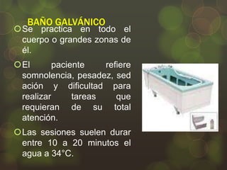 BAÑO GALVÁNICO

Se practica en todo el
cuerpo o grandes zonas de
él.
El
paciente
refiere
somnolencia, pesadez, sed
ación y dificultad para
realizar
tareas
que
requieran de su total
atención.
Las sesiones suelen durar
entre 10 a 20 minutos el
agua a 34°C.

 