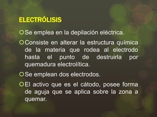 ELECTRÓLISIS
Se emplea en la depilación eléctrica.
Consiste en alterar la estructura química
de la materia que rodea al electrodo
hasta el punto de destruirla por
quemadura electrolítica.

Se emplean dos electrodos.
El activo que es el cátodo, posee forma
de aguja que se aplica sobre la zona a
quemar.

 