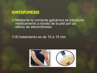 IONTOFORESIS
 Mediante la corriente galvánica se introduce
medicamento a través de la piel por un
efecto de electroforesis
 El tratamiento es de 10 a 15 min

 