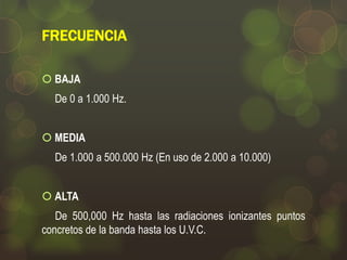 FRECUENCIA
 BAJA
De 0 a 1.000 Hz.
 MEDIA
De 1.000 a 500.000 Hz (En uso de 2.000 a 10.000)
 ALTA
De 500,000 Hz hasta las radiaciones ionizantes puntos
concretos de la banda hasta los U.V.C.

 