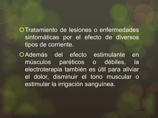 Tratamiento de lesiones o enfermedades
sintomáticas por el efecto de diversos
tipos de corriente.
Además del efecto estimulante en
músculos paréticos o débiles, la
electroterapia también es útil para aliviar
el dolor, disminuir el tono muscular o
estimular la irrigación sanguínea.

 