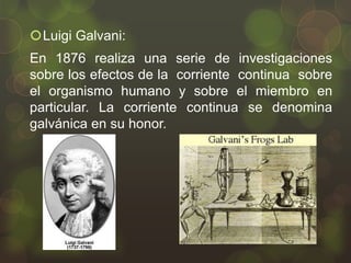 Luigi Galvani:
En 1876 realiza una serie de investigaciones
sobre los efectos de la corriente continua sobre
el organismo humano y sobre el miembro en
particular. La corriente continua se denomina
galvánica en su honor.

 