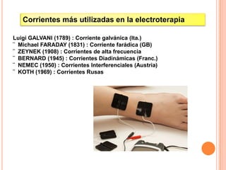 Corrientes más utilizadas en la electroterapia

Luigi GALVANI (1789) : Corriente galvánica (Ita.)
¨ Michael FARADAY (1831) : Corriente farádica (GB)
¨ ZEYNEK (1908) : Corrientes de alta frecuencia
¨ BERNARD (1945) : Corrientes Diadinámicas (Franc.)
¨ NEMEC (1950) : Corrientes Interferenciales (Austria)
¨ KOTH (1969) : Corrientes Rusas
 