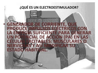 ¿QUÉ ES UN ELECTROESTIMULADOR? GENERADOR DE CORRIENTE, QUE PRODUCE IMPULSOS ELÉCTRICOS CON LA ENERGÍA SUFICIENTE PARA GENERAR UN POTENCIAL DE ACCIÓN (PA) EN LAS CÉLULAS EXCITABLES: MUSCULARES O NERVIOSAS Y ASÍ MODIFICAR SU ESTADO HABITUAL. 