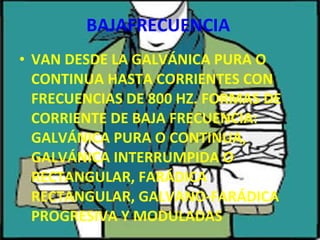 BAJAFRECUENCIA VAN DESDE LA GALVÁNICA PURA O CONTINUA HASTA CORRIENTES CON FRECUENCIAS DE 800 HZ. FORMAS DE CORRIENTE DE BAJA FRECUENCIA: GALVÁNICA PURA O CONTINUA, GALVÁNICA INTERRUMPIDA O RECTANGULAR, FARÁDICA RECTANGULAR, GALVANO-FARÁDICA PROGRESIVA Y MODULADAS 
