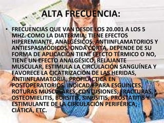 ALTA FRECUENCIA:   FRECUENCIAS QUE VAN DESDE LOS 20.001 A LOS 5 MHZ. COMO LA DIATERMIA; TIENE EFECTOS HIPEREMIANTE, ANALGÉSICOS, ANTIINFLAMATORIOS Y ANTIESPASMÓDICOS. ONDA CORTA, DEPENDE DE SU FORMA DE APLICACIÓN TIENE EFECTO TÉRMICO O NO, TIENE UN EFECTO ANALGÉSICO, RELAJANTE MUSCULAR, ESTIMULA LA CIRCULACIÓN SANGUÍNEA Y FAVORECE LA CICATRIZACIÓN DE LAS HERIDAS, ANTIINFLAMATORIA, PROFILÁCTICA EN POSTOPERATORIOS. INDICADA PARA ESGUINCES, ROTURAS MUSCULARES, CONTUSIONES, FRACTURAS, OSTEOMIELITIS, BURSITIS, SINUSITIS, PROSTATITIS Y ESTIMULANTE DE LA CIRCULACIÓN PERIFÉRICA, CIÁTICA, ETC. 