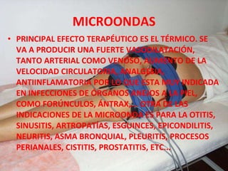 MICROONDAS PRINCIPAL EFECTO TERAPÉUTICO ES EL TÉRMICO. SE VA A PRODUCIR UNA FUERTE VASODILATACIÓN, TANTO ARTERIAL COMO VENOSO, AUMENTO DE LA VELOCIDAD CIRCULATORIA, ANALGESIA, ANTIINFLAMATORIA POR LO QUE ESTA MUY INDICADA EN INFECCIONES DE ÓRGANOS ANEJOS A LA PIEL, COMO FORÚNCULOS, ÁNTRAX,... OTRA DE LAS INDICACIONES DE LA MICROONDA ES PARA LA OTITIS, SINUSITIS, ARTROPATÍAS, ESGUINCES, EPICONDILITIS, NEURITIS, ASMA BRONQUIAL, PLEURITIS, PROCESOS PERIANALES, CISTITIS, PROSTATITIS, ETC... 