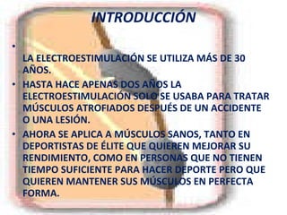 INTRODUCCIÓN LA ELECTROESTIMULACIÓN SE UTILIZA MÁS DE 30 AÑOS.  HASTA HACE APENAS DOS AÑOS LA ELECTROESTIMULACIÓN SOLO SE USABA PARA TRATAR MÚSCULOS ATROFIADOS DESPUÉS DE UN ACCIDENTE O UNA LESIÓN. AHORA SE APLICA A MÚSCULOS SANOS, TANTO EN DEPORTISTAS DE ÉLITE QUE QUIEREN MEJORAR SU RENDIMIENTO, COMO EN PERSONAS QUE NO TIENEN TIEMPO SUFICIENTE PARA HACER DEPORTE PERO QUE QUIEREN MANTENER SUS MÚSCULOS EN PERFECTA FORMA. 