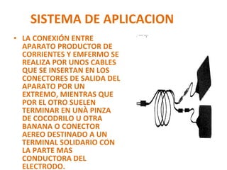 SISTEMA DE APLICACION LA CONEXIÓN ENTRE APARATO PRODUCTOR DE CORRIENTES Y EMFERMO SE REALIZA POR UNOS CABLES QUE SE INSERTAN EN LOS CONECTORES DE SALIDA DEL APARATO POR UN EXTREMO, MIENTRAS QUE POR EL OTRO SUELEN TERMINAR EN UNÀ PINZA DE COCODRILO U OTRA  BANANA O CONECTOR AEREO DESTINADO A UN TERMINAL SOLIDARIO CON LA PARTE MAS CONDUCTORA DEL ELECTRODO. 
