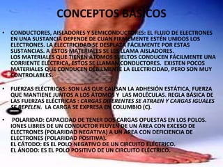 CONCEPTOS BÁSICOS   CONDUCTORES, AISLADORES Y SEMICONDUCTORES: EL FLUJO DE ELECTRONES EN UNA SUSTANCIA DEPENDE DE CUAN FIRMEMENTE ESTÉN UNIDOS LOS ELECTRONES. LA ELECTRICIDAD SE DESPLAZA FÁCILMENTE POR ESTAS SUSTANCIAS. A ESTOS MATERIALES SE LES LLAMA AISLADORES.  LOS MATERIALES QUE TIENEN ÁTOMOS SUELTOS CONDUCEN FÁCILMENTE UNA CORRIENTE ELÉCTRICA, ESTOS SE LLAMAN CONDUCTORES.  EXISTEN POCOS MATERIALES QUE CONDUCEN DÉBILMENTE LA ELECTRICIDAD, PERO SON MUY CONTROLABLES.  FUERZAS ELÉCTRICAS: SON LAS QUE CAUSAN LA ADHESIÓN ESTÁTICA, FUERZA QUE MANTIENE JUNTOS A LOS ÁTOMOS Y  LAS MOLÉCULAS. REGLA BÁSICA DE LAS FUERZAS ELÉCTRICAS :  CARGAS DIFERENTES SE ATRAEN Y CARGAS IGUALES SE REPELEN.   LA CARGA SE EXPRESA EN COLUMBIO (C).   POLARIDAD: CAPACIDAD DE TENER DOS CARGAS OPUESTAS EN LOS POLOS. IONES LIBRES DE UN CONDUCTOR FLUYEN DE UN ÁREA CON EXCESO DE ELECTRONES (POLARIDAD NEGATIVA) A UN ÁREA CON DEFICIENCIA DE ELECTRONES (POLARIDAD POSITIVA). EL CÁTODO: ES EL POLO NEGATIVO DE UN CIRCUITO ELÉCTRICO.  EL ÁNODO: ES EL POLO POSITIVO DE UN CIRCUITO ELÉCTRICO. 