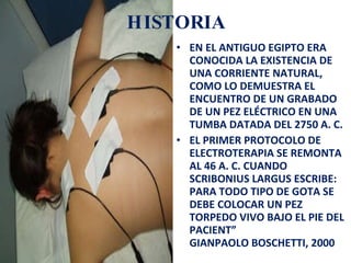 HISTORIA EN EL ANTIGUO EGIPTO ERA CONOCIDA LA EXISTENCIA DE UNA CORRIENTE NATURAL, COMO LO DEMUESTRA EL ENCUENTRO DE UN GRABADO DE UN PEZ ELÉCTRICO EN UNA TUMBA DATADA DEL 2750 A. C.  EL PRIMER PROTOCOLO DE ELECTROTERAPIA SE REMONTA AL 46 A. C. CUANDO SCRIBONIUS LARGUS ESCRIBE: PARA TODO TIPO DE GOTA SE DEBE COLOCAR UN PEZ TORPEDO VIVO BAJO EL PIE DEL PACIENT” GIANPAOLO BOSCHETTI, 2000  