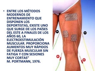 ENTRE LOS MÉTODOS MODERNOS DE ENTRENAMIENTO QUE DISPONEN LOS DEPORTISTAS, EXISTE UNO QUE SURGE DE LOS PAÍSES DEL ESTE A FINALES DE LOS AÑOS 60, LA ELECTROESTIMULACIÓN MUSCULAR. PROPORCIONA AUMENTOS MUY RÁPIDOS DE FUERZA MUSCULAR SIN FATIGA Y CON SESIONES MUY CORTAS” M. PORTMANN, 1976.  