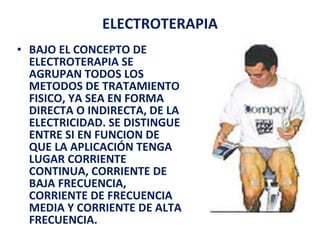 ELECTROTERAPIA BAJO EL CONCEPTO DE ELECTROTERAPIA SE AGRUPAN TODOS LOS METODOS DE TRATAMIENTO FISICO, YA SEA EN FORMA DIRECTA O INDIRECTA, DE LA ELECTRICIDAD. SE DISTINGUE ENTRE SI EN FUNCION DE QUE LA APLICACIÓN TENGA LUGAR CORRIENTE CONTINUA, CORRIENTE DE BAJA FRECUENCIA, CORRIENTE DE FRECUENCIA MEDIA Y CORRIENTE DE ALTA FRECUENCIA. 