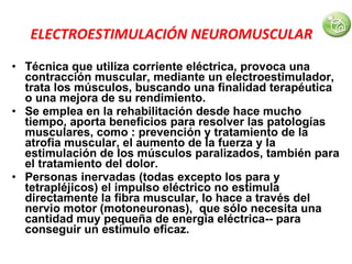 ELECTROESTIMULACIÓN NEUROMUSCULAR   Técnica que utiliza corriente eléctrica, provoca una contracción muscular, mediante un electroestimulador, trata los músculos, buscando una finalidad terapéutica o una mejora de su rendimiento. Se emplea en la rehabilitación desde hace mucho tiempo, aporta beneficios para resolver las patologías musculares, como : prevención y tratamiento de la atrofia muscular, el aumento de la fuerza y la estimulación de los músculos paralizados, también para el tratamiento del dolor. Personas inervadas (todas excepto los para y tetrapléjicos) el impulso eléctrico no estimula directamente la fibra muscular, lo hace a través del nervio motor (motoneuronas),  que sólo necesita una cantidad muy pequeña de energía eléctrica-- para conseguir un estímulo eficaz. 