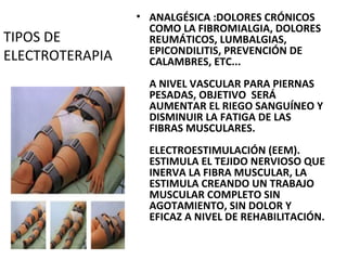TIPOS DE
ELECTROTERAPIA

• ANALGÉSICA :DOLORES CRÓNICOS
COMO LA FIBROMIALGIA, DOLORES
REUMÁTICOS, LUMBALGIAS,
EPICONDILITIS, PREVENCIÓN DE
CALAMBRES, ETC...
A NIVEL VASCULAR PARA PIERNAS
PESADAS, OBJETIVO SERÁ
AUMENTAR EL RIEGO SANGUÍNEO Y
DISMINUIR LA FATIGA DE LAS
FIBRAS MUSCULARES.
ELECTROESTIMULACIÓN (EEM).
ESTIMULA EL TEJIDO NERVIOSO QUE
INERVA LA FIBRA MUSCULAR, LA
ESTIMULA CREANDO UN TRABAJO
MUSCULAR COMPLETO SIN
AGOTAMIENTO, SIN DOLOR Y
EFICAZ A NIVEL DE REHABILITACIÓN.

 