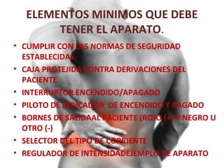 ELEMENTOS MINIMOS QUE DEBE
TENER EL APARATO.
• CUMPLIR CON LAS NORMAS DE SEGURIDAD
ESTABLECIDAS.
• CAJA PROTEJIDA CONTRA DERIVACIONES DEL
PACIENTE
• INTERRUPTOR ENCENDIDO/APAGADO
• PILOTO DE INDICADOR DE ENCENDIDO Y PAGADO
• BORNES DE SALIDAAL PACIENTE (ROJO (+) Y NEGRO U
OTRO (-)
• SELECTOR DEL TIPO DE CORRIENTE
• REGULADOR DE INTENSIDADEJEMPLO DE APARATO

 