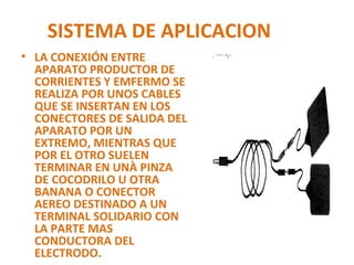 SISTEMA DE APLICACION
• LA CONEXIÓN ENTRE
APARATO PRODUCTOR DE
CORRIENTES Y EMFERMO SE
REALIZA POR UNOS CABLES
QUE SE INSERTAN EN LOS
CONECTORES DE SALIDA DEL
APARATO POR UN
EXTREMO, MIENTRAS QUE
POR EL OTRO SUELEN
TERMINAR EN UNÀ PINZA
DE COCODRILO U OTRA
BANANA O CONECTOR
AEREO DESTINADO A UN
TERMINAL SOLIDARIO CON
LA PARTE MAS
CONDUCTORA DEL
ELECTRODO.

 