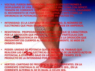 • VOLTAJE: FUERZA IMPULSADORA, INDUCE A LOS ELECTRONES A
DESPLAZARSE DE UNA ZONA CON EXCESO A UNA ZONA CON DÉFICIT.
TENSIÓN DE CORRIENTE QUE CIRCULA ENTRE DOS PUNTOS, CAUSANDO
EL MOVIMIENTO DE PARTÍCULAS CON CARGA. O BIEN COMO, LA
DIFERENCIA DE POTENCIAL, QUE SE MIDE EN VOLTIOS (V).
• INTENSIDAD: ES LA CANTIDAD DE ELECTRICIDAD, EL NÚMERO DE
ELECTRONES QUE PASA EN UN SEGUNDO. SE MIDE EN AMPERIOS.
• RESISTENCIA: PROPIEDAD DE UN CONDUCTOR QUE SE CARACTERIZA
POR LA OPOSICIÓN QUE PRESENTA AL PASO DE PARTÍCULAS CON
CARGA. LA RESISTENCIA EN ELECTROTERAPIA ES LA OPOSICIÓN QUE
PRESENTAN LOS CUERPOS AL PASO DE LA CORRIENTE. SE MIDE EN
OHMIOS OHM.
• PODER: UNIDAD DE POTENCIA QUE SE REFIERE AL TRABAJO QUE
REALIZAN LAS CARGAS ELÉCTRICAS AL MOVERSE DE UN PUNTO ALTO DE
POTENCIAL A OTRO MÁS BAJO EN LA UNIDAD DE TIEMPO. ES EL
PRODUCTO DE LA INTENSIDAD POR EL VOLTAJE.
• HERTZIO: CANTIDAD DE FRECUENCIA EN LAS CORRIENTES. EN LA
CORRIENTE CONTINUA EL HZ ES IGUAL A PULSOS SEG., EN LA
CORRIENTE ALTERNA EL HZ ES IGUAL A CICLOS SEG.

 