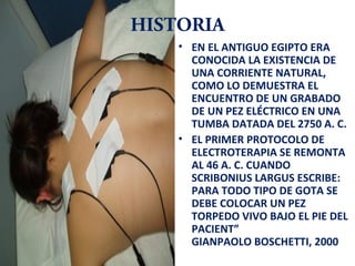 HISTORIA
• EN EL ANTIGUO EGIPTO ERA
CONOCIDA LA EXISTENCIA DE
UNA CORRIENTE NATURAL,
COMO LO DEMUESTRA EL
ENCUENTRO DE UN GRABADO
DE UN PEZ ELÉCTRICO EN UNA
TUMBA DATADA DEL 2750 A. C.
• EL PRIMER PROTOCOLO DE
ELECTROTERAPIA SE REMONTA
AL 46 A. C. CUANDO
SCRIBONIUS LARGUS ESCRIBE:
PARA TODO TIPO DE GOTA SE
DEBE COLOCAR UN PEZ
TORPEDO VIVO BAJO EL PIE DEL
PACIENT”
GIANPAOLO BOSCHETTI, 2000

 