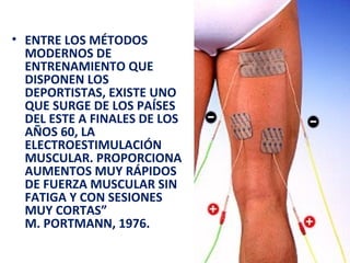 • ENTRE LOS MÉTODOS
MODERNOS DE
ENTRENAMIENTO QUE
DISPONEN LOS
DEPORTISTAS, EXISTE UNO
QUE SURGE DE LOS PAÍSES
DEL ESTE A FINALES DE LOS
AÑOS 60, LA
ELECTROESTIMULACIÓN
MUSCULAR. PROPORCIONA
AUMENTOS MUY RÁPIDOS
DE FUERZA MUSCULAR SIN
FATIGA Y CON SESIONES
MUY CORTAS”
M. PORTMANN, 1976.

 