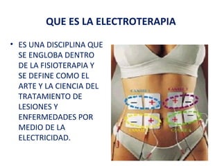 QUE ES LA ELECTROTERAPIA
• ES UNA DISCIPLINA QUE
SE ENGLOBA DENTRO
DE LA FISIOTERAPIA Y
SE DEFINE COMO EL
ARTE Y LA CIENCIA DEL
TRATAMIENTO DE
LESIONES Y
ENFERMEDADES POR
MEDIO DE LA
ELECTRICIDAD.

 