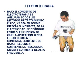 ELECTROTERAPIA
• BAJO EL CONCEPTO DE
ELECTROTERAPIA SE
AGRUPAN TODOS LOS
METODOS DE TRATAMIENTO
FISICO, YA SEA EN FORMA
DIRECTA O INDIRECTA, DE LA
ELECTRICIDAD. SE DISTINGUE
ENTRE SI EN FUNCION DE
QUE LA APLICACIÓN TENGA
LUGAR CORRIENTE
CONTINUA, CORRIENTE DE
BAJA FRECUENCIA,
CORRIENTE DE FRECUENCIA
MEDIA Y CORRIENTE DE ALTA
FRECUENCIA.

 