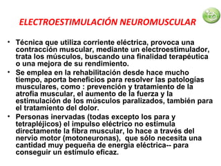 ELECTROESTIMULACIÓN NEUROMUSCULAR
• Técnica que utiliza corriente eléctrica, provoca una
contracción muscular, mediante un electroestimulador,
trata los músculos, buscando una finalidad terapéutica
o una mejora de su rendimiento.
• Se emplea en la rehabilitación desde hace mucho
tiempo, aporta beneficios para resolver las patologías
musculares, como : prevención y tratamiento de la
atrofia muscular, el aumento de la fuerza y la
estimulación de los músculos paralizados, también para
el tratamiento del dolor.
• Personas inervadas (todas excepto los para y
tetrapléjicos) el impulso eléctrico no estimula
directamente la fibra muscular, lo hace a través del
nervio motor (motoneuronas), que sólo necesita una
cantidad muy pequeña de energía eléctrica-- para
conseguir un estímulo eficaz.

 
