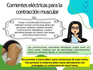 Corrienteseléctricasparala
contracciónmuscular
Las contracciones muscuIares fisioIógicas sueIen tener un
inicio suave, mientras que Ias estimuIadas eIéctricamente
tienen un comienzo rápido, a vecesespasmódico.
AIusar corrienteseIéctricaspara
estimuIarcontraccionesmuscuIares, I
os
pacientes deberían reaIizar también
contracciones fisioIógicas, y deben
permitirse tiempos de reposo más Iargos
entre I
ascontracciones
Para aumentar la fuerza deben usarse contraccionesde mayor fuerza.
Para aumentar la resistencia debenusarse estimulacionesmas
prolongadas concontraccionesde menorfuerza.
 