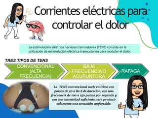 Corrientes eléctricaspara
controlar eldolor
La TENS convencional suele emitirse con
pulsos de 50 a 80 S de duración, con una
frecuencia de 100 a 150 pulsos por segundo y
con una intensidad suficiente para producir
solamente una sensación confortable.
La estimulación eléctrica nerviosa transcutanea (TENS) consiste en la
utilización de estimulación eléctrica transcutanea para modular el dolor.
BAJA
FRECUENCIAO
ACUPUNTURA
RAFAGA
TRES TIPOS DE TENS
CONVENCIONAL
(ALTA
FRECUENCIA)
 
