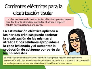 Corrienteseléctricas para la
cicatrización tisular
Los efectos iónicos de las corrientes eléctricas pueden usarse
para facilitar la cicatrización tisular al atraer o repeler
células que transportan una carga.
La estimulación eléctrica aplicada a
las heridas crónicas puede acelerar
la cicatrización de las mismas al
atraer a tipos celulares apropiados a
la zona lesionada y al aumentar la
producción de colágeno por parte de
los fibroblastos.
La formación de edema asociado a la inflamación puede reducirse utilizando una
estimulación eléctrica a nivel sensitivo; el edema secundario a la ausencia de contracción
muscular puede reducirse usando estimulación eléctrica a nivel motor.
 