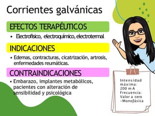 Corrientes galvánicas
EFECTOS TERAPÉUTICOS
• Electrofisico, electroquímico,electrotermal
INDICACIONES
• Edemas, contracturas, cicatrización, artrosis,
enfermedades reumáticas.
CONTRAINDICACIONES
• Embarazo, implantes metabólicos,
pacientes con alteración de
sensibilidad y psicológica
Inte nsídad
máxíma:
200 m A
Frecuencía:
Valor a cero
-Monoƒásíca
 