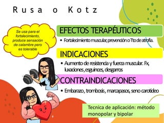 R u s a o K o t z
Se usa para el
fortalecimiento,
produce sensación
de calambre pero
es tolerable
EFECTOS TERAPÉUTICOS
• Fortalecimientomuscular,prevenciónoTtodeatrofia.
INDICACIONES
• Aumentoderesistenciayfuerzamuscular.Fx,
luxaciones,esguinces,desgarros
CONTRAINDICACIONES
• Embarazo,trombosis,marcapasos,senocarotideo
Tecnica de aplicación: método
monopolar y bipolar
 