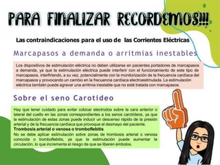 Las contraindicaciones para el uso de las Corrientes Eléctricas
Los dispositivos de estimulación eléctrica no deben utilizarse en pacientes portadores de marcapasos
a demanda, ya que la estimulación eléctrica puede interferir con el funcionamiento de este tipo de
marcapasos, interfiriendo, a su vez, potencialmente con la monitorización de la frecuencia cardíaca del
marcapasos y provocando un cambio en la frecuencia cardíaca electroestimulada. La estimulación
eléctrica también puede agravar una arritmia inestable que no esté tratada con marcapasos.
Marcapasos a demanda o arritmias inestables
Hay que tener cuidado para evitar colocar electrodos sobre la cara anterior o
lateral del cuello en las zonas correspondientes a los senos carotídeos, ya que
la estimulación de estas zonas puede inducir un descenso rápido de la presión
arterial y de la frecuencia cardíaca que provoque el desmayo del paciente.
Trombosis arterial o venosa o tromboflebitis
No se debe aplicar estimulación sobre zonas de trombosis arterial o venosa
conocida o tromboflebitis, ya que la estimulación puede aumentar la
circulación, lo que incrementa el riesgo de que se liberen émbolos.
Sobre el seno Carotideo
 
